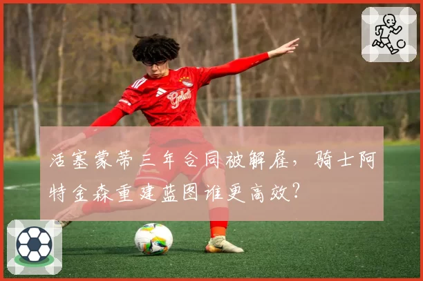 活塞蒙蒂三年合同被解雇,骑士阿特金森重建蓝图谁更高效?
