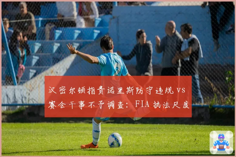 汉密尔顿指责诺里斯防守违规 vs 赛会干事不予调查：FIA 执法尺度再引争议