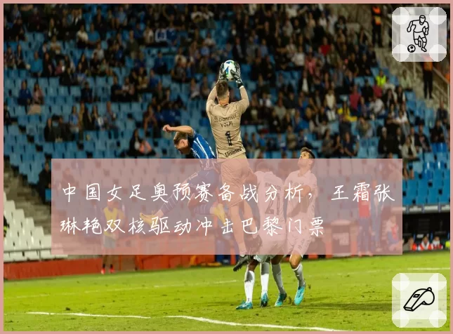 中国女足奥预赛备战分析,王霜张琳艳双核驱动冲击巴黎门票