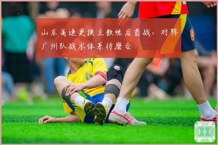 山东高速更换主教练后首战，对阵广州队战术体系待磨合