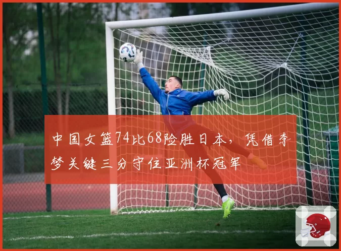 中国女篮74比68险胜日本，凭借李梦关键三分守住亚洲杯冠军