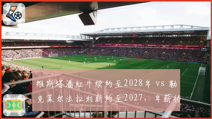 维斯塔潘红牛续约至2028年 vs 勒克莱尔法拉利新约至2027，年薪待遇对比悬殊