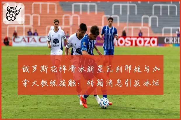 俄罗斯花样滑冰新星瓦利耶娃与加拿大教练接触，转籍消息引发冰坛震动？