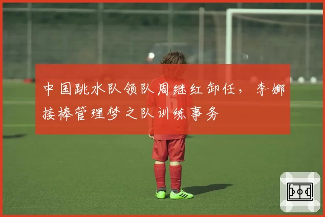 中国跳水队领队周继红卸任，李娜接棒管理梦之队训练事务
