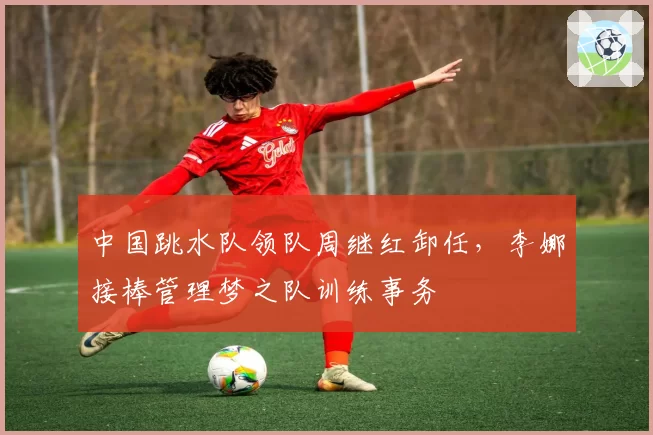 中国跳水队领队周继红卸任，李娜接棒管理梦之队训练事务