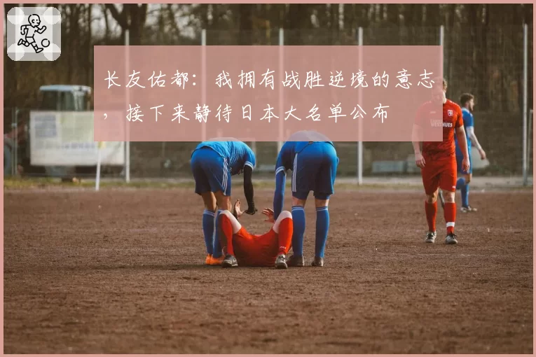 长友佑都：我拥有战胜逆境的意志，接下来静待日本大名单公布