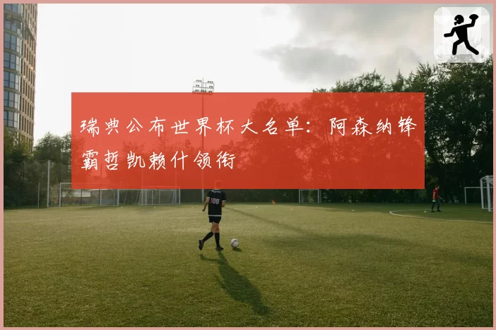 瑞典公布世界杯大名单：阿森纳锋霸哲凯赖什领衔