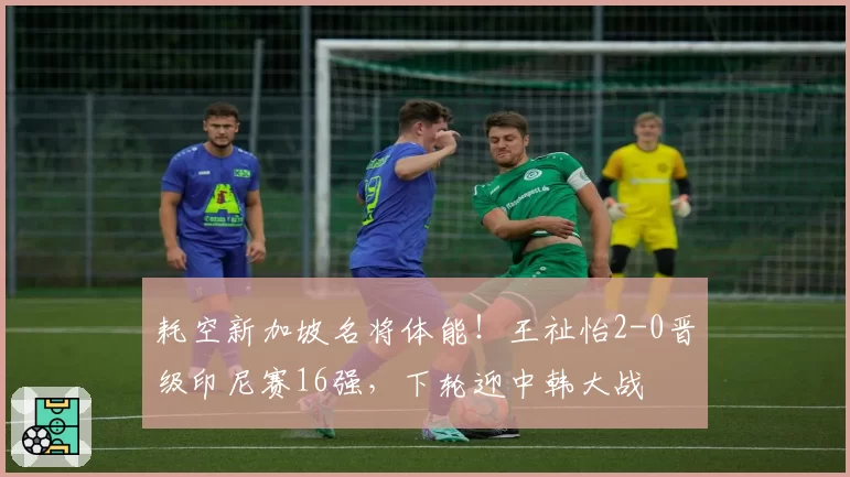 耗空新加坡名将体能！王祉怡2-0晋级印尼赛16强，下轮迎中韩大战