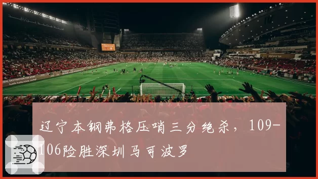 辽宁本钢弗格压哨三分绝杀，109-106险胜深圳马可波罗