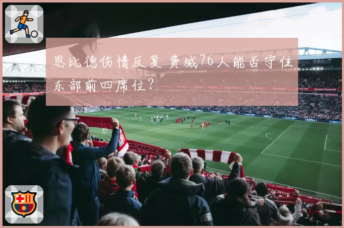 恩比德伤情反复 费城76人能否守住东部前四席位？