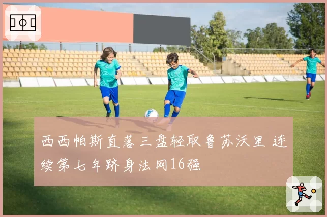 西西帕斯直落三盘轻取鲁苏沃里 连续第七年跻身法网16强