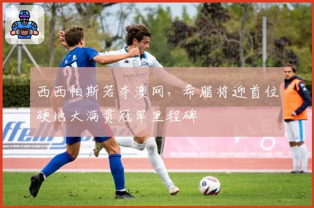 西西帕斯若夺澳网,希腊将迎首位硬地大满贯冠军里程碑