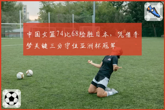 中国女篮74比68险胜日本,凭借李梦关键三分守住亚洲杯冠军