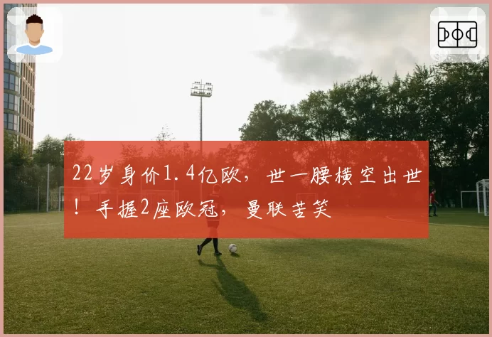 22岁身价1.4亿欧，世一腰横空出世！手握2座欧冠，曼联苦笑