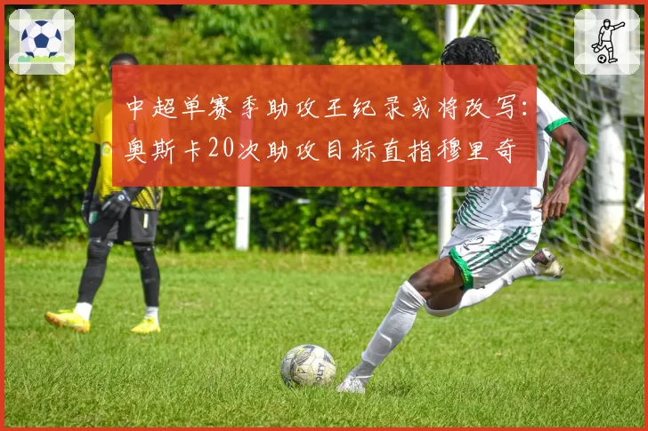 中超单赛季助攻王纪录或将改写：奥斯卡20次助攻目标直指穆里奇