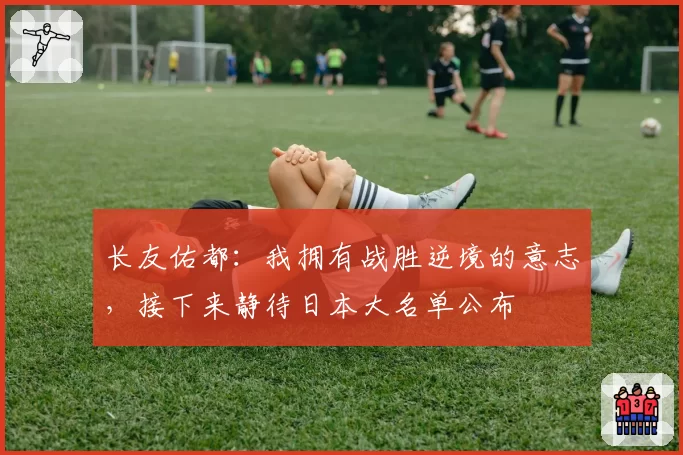 长友佑都：我拥有战胜逆境的意志，接下来静待日本大名单公布