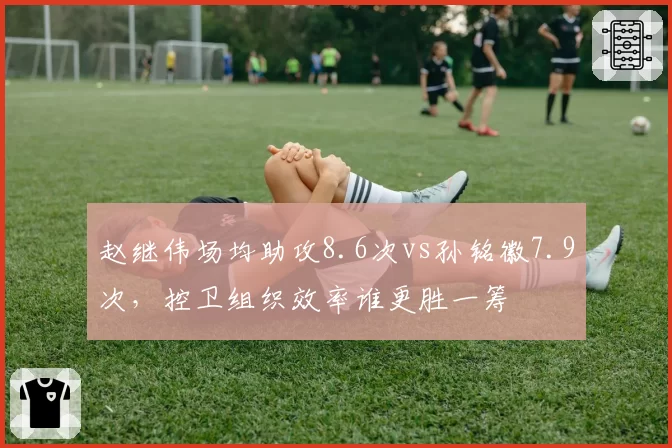 赵继伟场均助攻8.6次vs孙铭徽7.9次，控卫组织效率谁更胜一筹