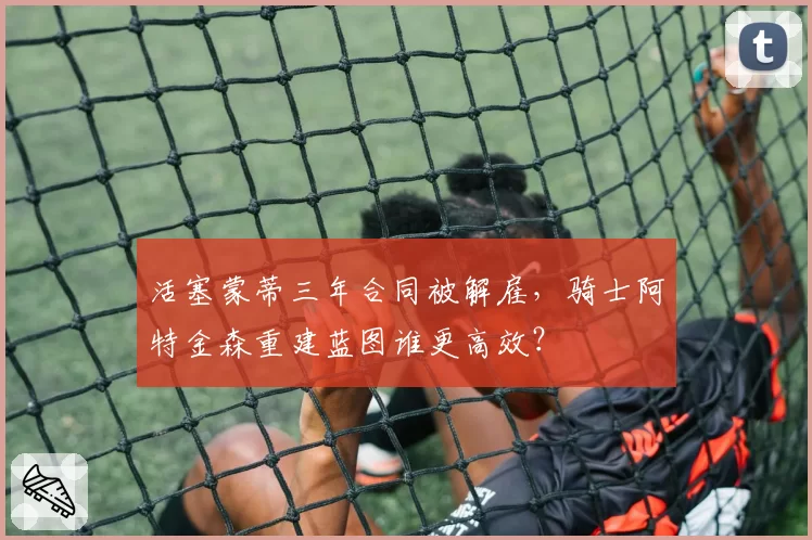 活塞蒙蒂三年合同被解雇,骑士阿特金森重建蓝图谁更高效?