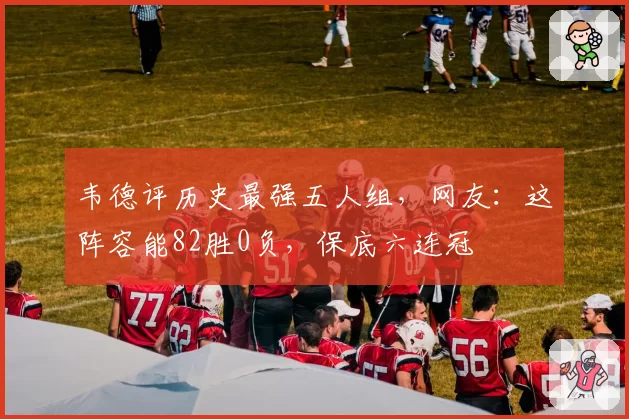 韦德评历史最强五人组，网友：这阵容能82胜0负，保底六连冠
