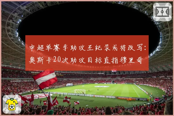 中超单赛季助攻王纪录或将改写：奥斯卡20次助攻目标直指穆里奇