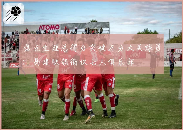 盘点生涯总得分突破万分大关球员：易建联领衔仅七人俱乐部