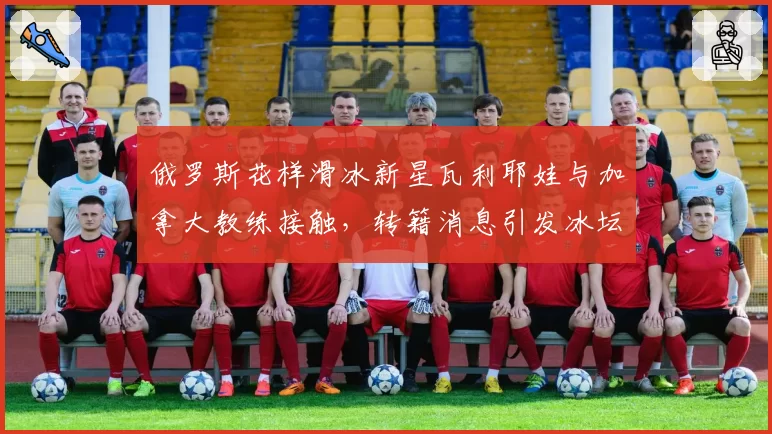俄罗斯花样滑冰新星瓦利耶娃与加拿大教练接触，转籍消息引发冰坛震动？