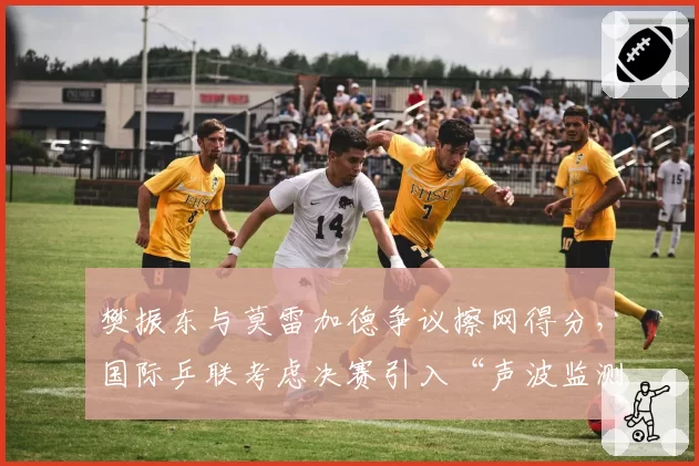 樊振东与莫雷加德争议擦网得分,国际乒联考虑决赛引入“声波监测”设备