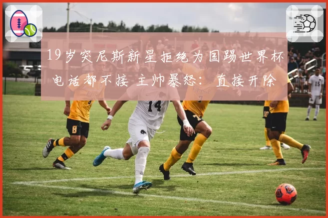 19岁突尼斯新星拒绝为国踢世界杯 电话都不接 主帅暴怒：直接开除