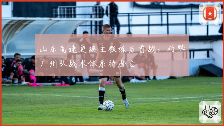 山东高速更换主教练后首战,对阵广州队战术体系待磨合