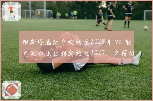 维斯塔潘红牛续约至2028年 vs 勒克莱尔法拉利新约至2027，年薪待遇对比悬殊