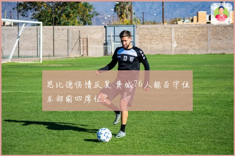 恩比德伤情反复 费城76人能否守住东部前四席位？