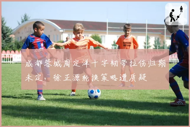 成都蓉城周定洋十字韧带拉伤归期未定，徐正源轮换策略遭质疑