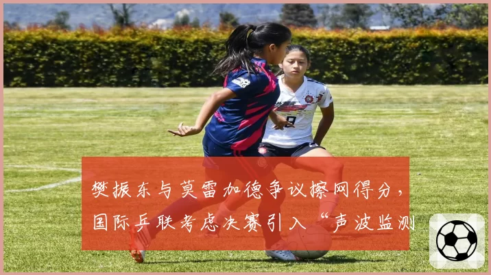 樊振东与莫雷加德争议擦网得分,国际乒联考虑决赛引入“声波监测”设备