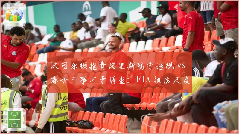 汉密尔顿指责诺里斯防守违规 vs 赛会干事不予调查：FIA 执法尺度再引争议