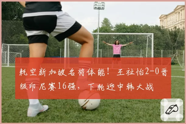耗空新加坡名将体能！王祉怡2-0晋级印尼赛16强，下轮迎中韩大战